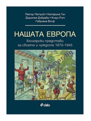 НАШАТА ЕВРОПА. БЪЛГАРСКИТЕ ПРЕДСТАВИ ЗА СВОЕТО И ЧУЖДОТО 1870 - 1945 - ГАБРИЕЛЕ ВОЛФ, ДОРОТЕЯ ДОБРЕВА, ЕКАТЕРИНА ГЕЛ, КЛАУС РОТ, ПЕТЪР ПЕТРОВ - СИЕЛА